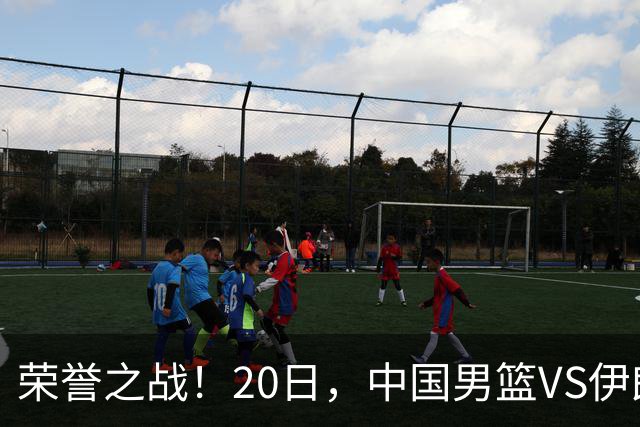 荣誉之战！20日，中国男篮VS伊朗 输不起 郭士强表态 日本VS韩国争冠
